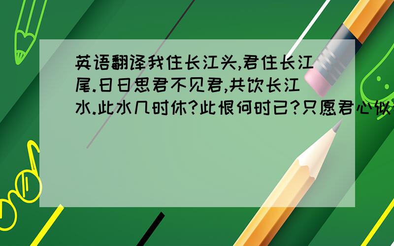 英语翻译我住长江头,君住长江尾.日日思君不见君,共饮长江水.此水几时休?此恨何时已?只愿君心似我心,定不负相思意.