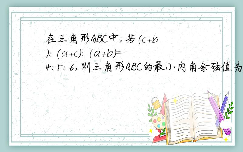 在三角形ABC中,若（c+b):(a+c):(a+b)=4:5:6,则三角形ABC的最小内角余弦值为