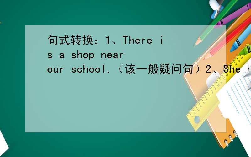 句式转换：1、There is a shop near our school.（该一般疑问句）2、She has（fiv