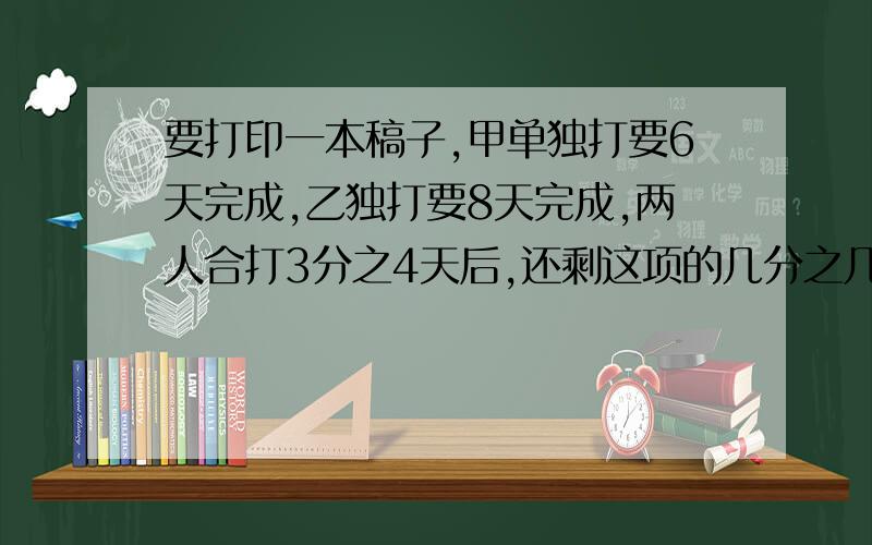 要打印一本稿子,甲单独打要6天完成,乙独打要8天完成,两人合打3分之4天后,还剩这项的几分之几