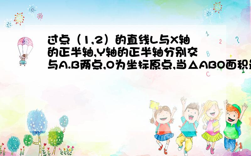 过点（1,2）的直线L与X轴的正半轴,Y轴的正半轴分别交与A.B两点,O为坐标原点,当△ABO面积最小,求直线L