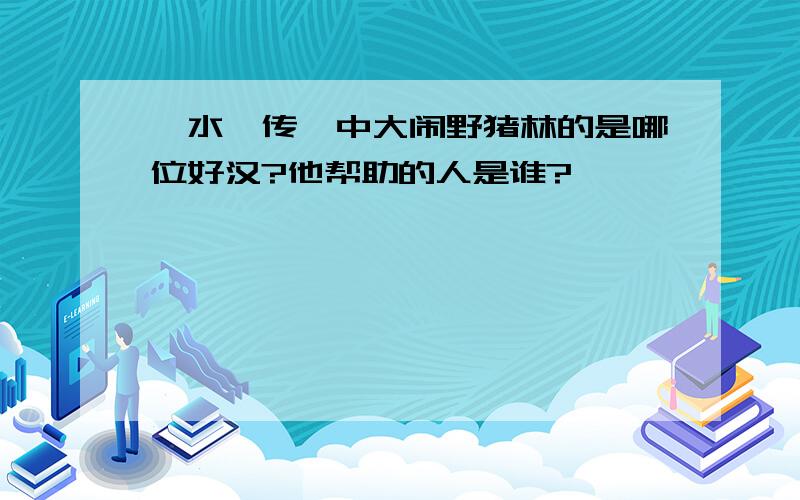 《水浒传》中大闹野猪林的是哪位好汉?他帮助的人是谁?