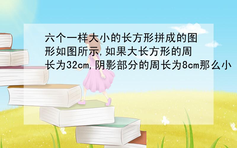 六个一样大小的长方形拼成的图形如图所示,如果大长方形的周长为32cm,阴影部分的周长为8cm那么小