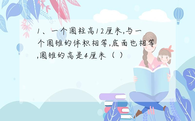 1、一个圆柱高12厘米,与一个圆锥的体积相等,底面也相等,圆锥的高是4厘米（ ）