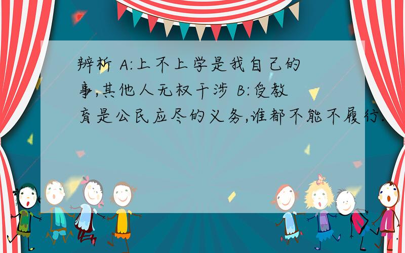 辨析 A:上不上学是我自己的事,其他人无权干涉 B:受教育是公民应尽的义务,谁都不能不履行.