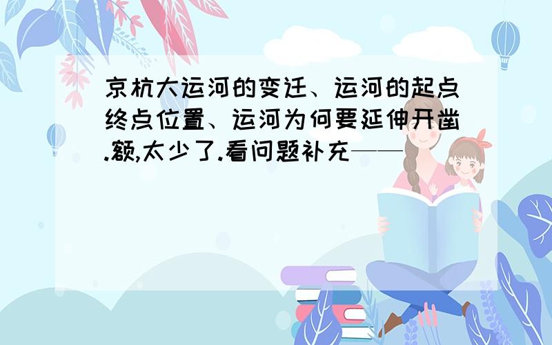 京杭大运河的变迁、运河的起点终点位置、运河为何要延伸开凿.额,太少了.看问题补充——