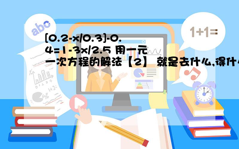 [0.2-x/0.3]-0.4=1-3x/2.5 用一元一次方程的解法【2】 就是去什么,得什么的