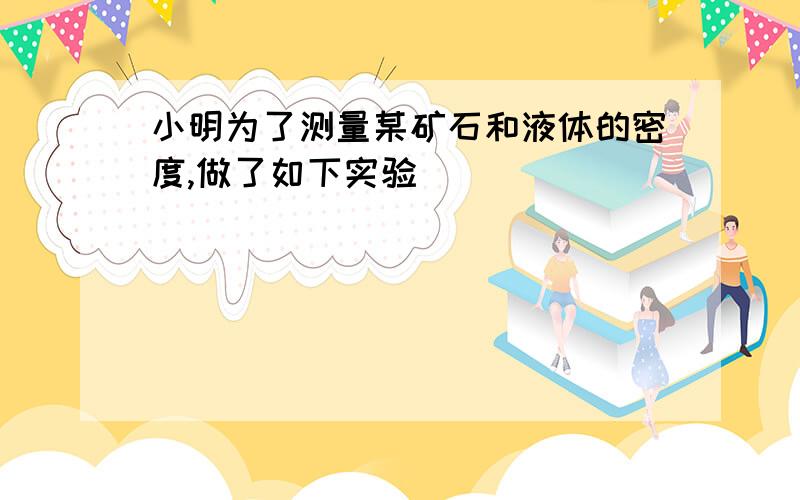 小明为了测量某矿石和液体的密度,做了如下实验