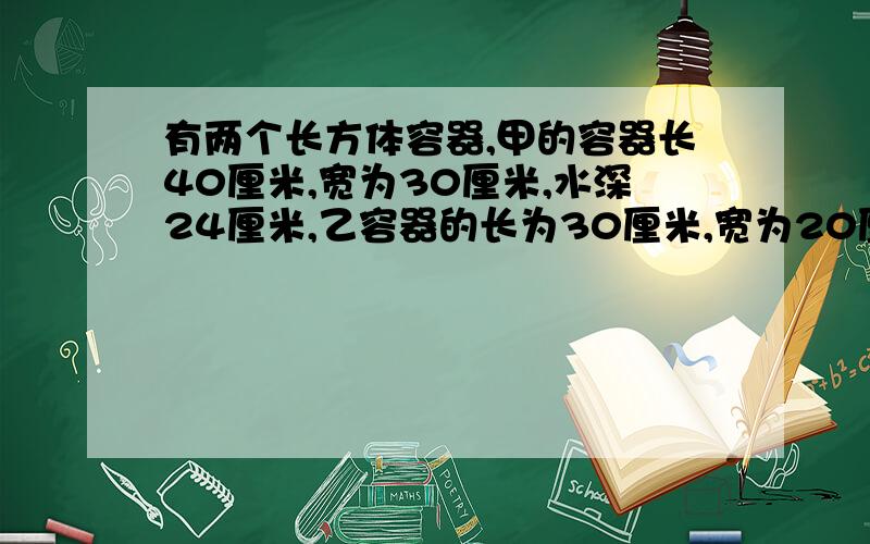 有两个长方体容器,甲的容器长40厘米,宽为30厘米,水深24厘米,乙容器的长为30厘米,宽为20厘米,现将甲容器里