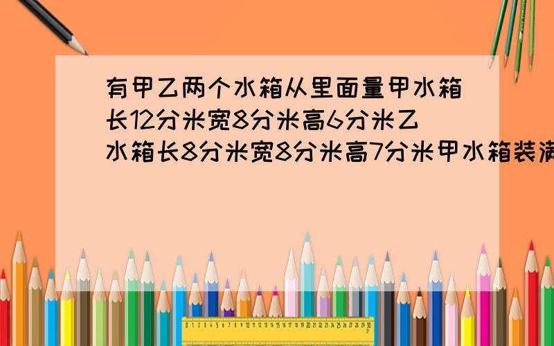 有甲乙两个水箱从里面量甲水箱长12分米宽8分米高6分米乙水箱长8分米宽8分米高7分米甲水箱装满水乙水箱空着.现将甲水箱一