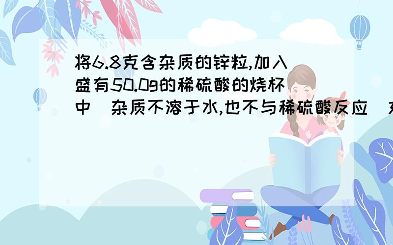 将6.8克含杂质的锌粒,加入盛有50.0g的稀硫酸的烧杯中（杂质不溶于水,也不与稀硫酸反应）充分反应后,称得烧杯内物质的