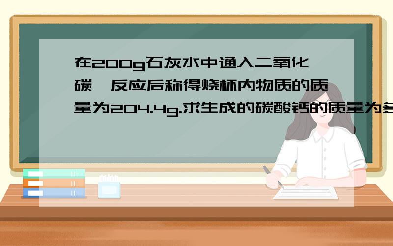 在200g石灰水中通入二氧化碳,反应后称得烧杯内物质的质量为204.4g.求生成的碳酸钙的质量为多少