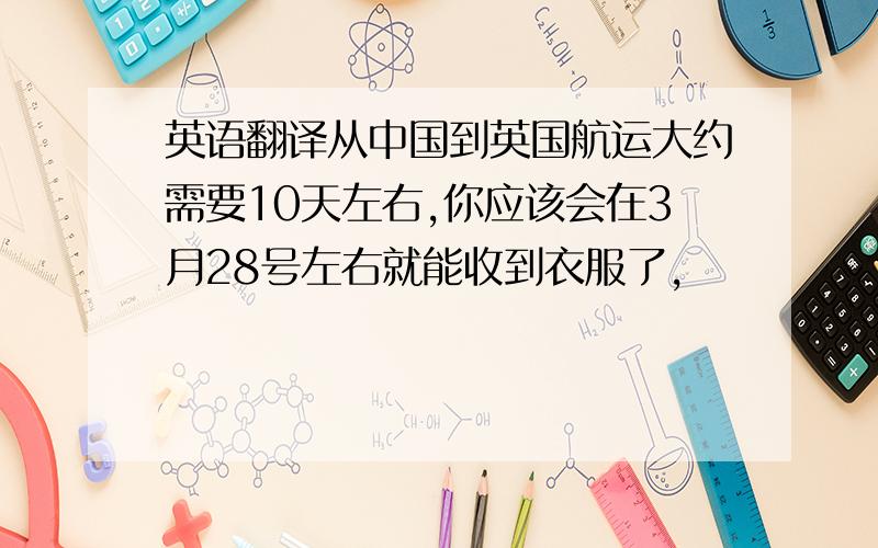 英语翻译从中国到英国航运大约需要10天左右,你应该会在3月28号左右就能收到衣服了,