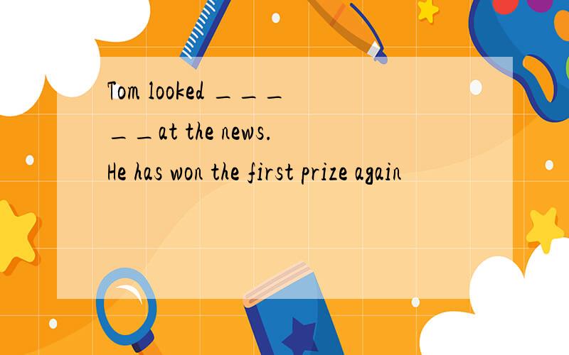 Tom looked _____at the news.He has won the first prize again