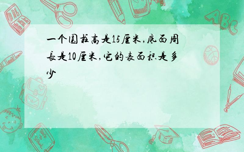 一个圆柱高是15厘米,底面周长是10厘米,它的表面积是多少