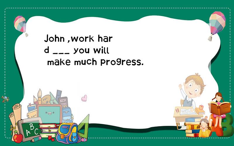 John ,work hard ___ you will make much progress.