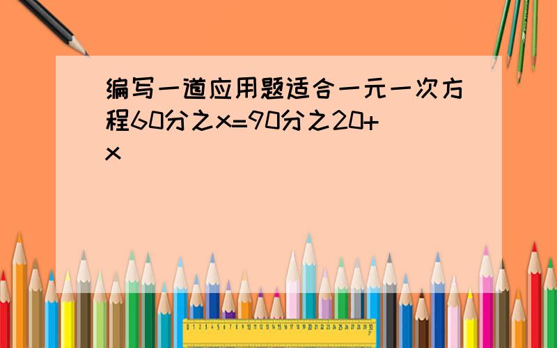 编写一道应用题适合一元一次方程60分之x=90分之20+x