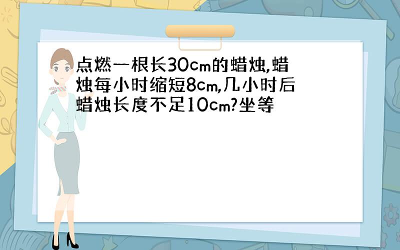 点燃一根长30cm的蜡烛,蜡烛每小时缩短8cm,几小时后蜡烛长度不足10cm?坐等