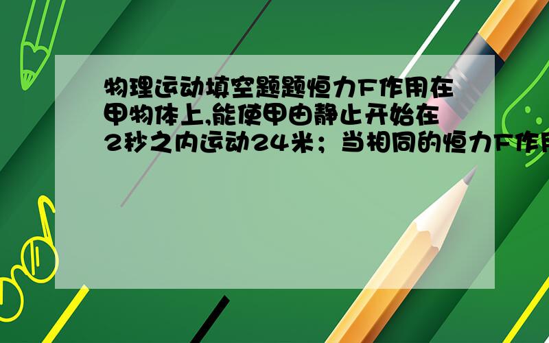 物理运动填空题题恒力F作用在甲物体上,能使甲由静止开始在2秒之内运动24米；当相同的恒力F作用在乙物体上时,能使乙在2秒