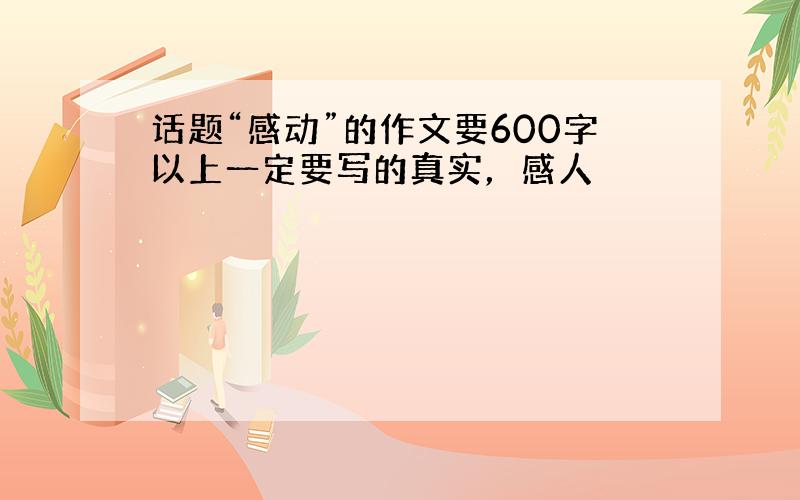 话题“感动”的作文要600字以上一定要写的真实，感人