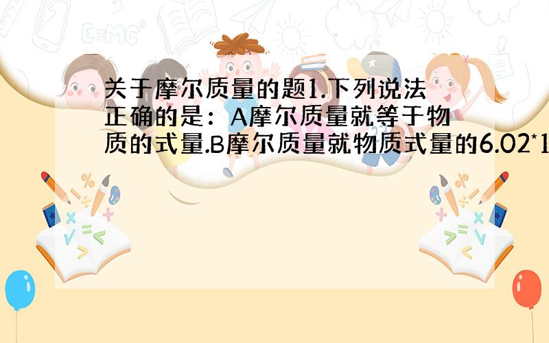 关于摩尔质量的题1.下列说法正确的是：A摩尔质量就等于物质的式量.B摩尔质量就物质式量的6.02*10^23 C.HNO