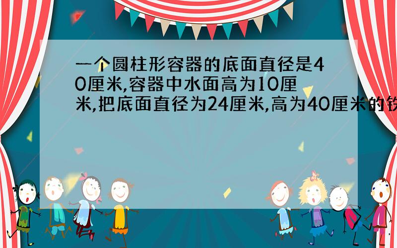 一个圆柱形容器的底面直径是40厘米,容器中水面高为10厘米,把底面直径为24厘米,高为40厘米的铁块垂直放入后,铁块的上