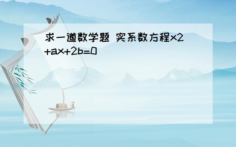 求一道数学题 实系数方程x2+ax+2b=0