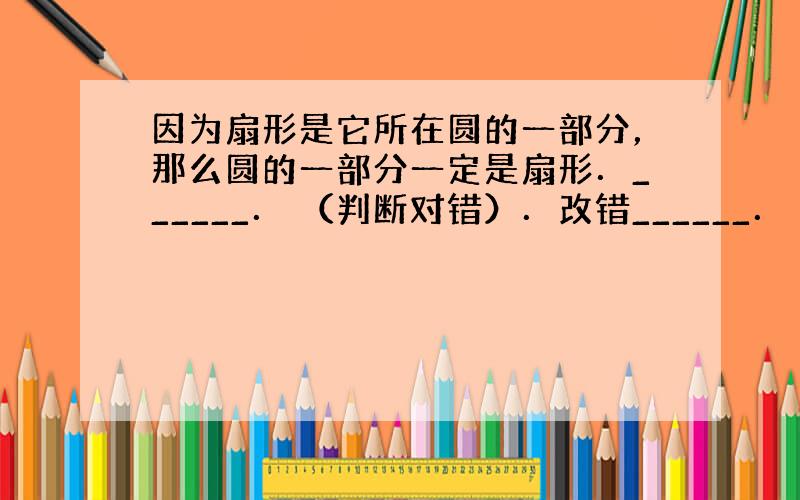 因为扇形是它所在圆的一部分，那么圆的一部分一定是扇形．______． （判断对错）．改错______．