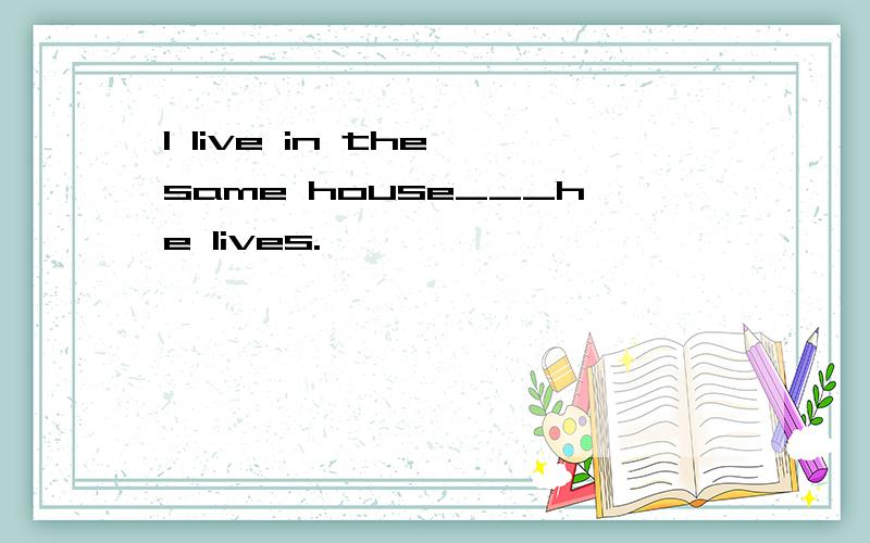 I live in the same house___he lives.