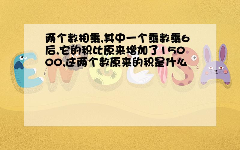 两个数相乘,其中一个乘数乘6后,它的积比原来增加了15000,这两个数原来的积是什么