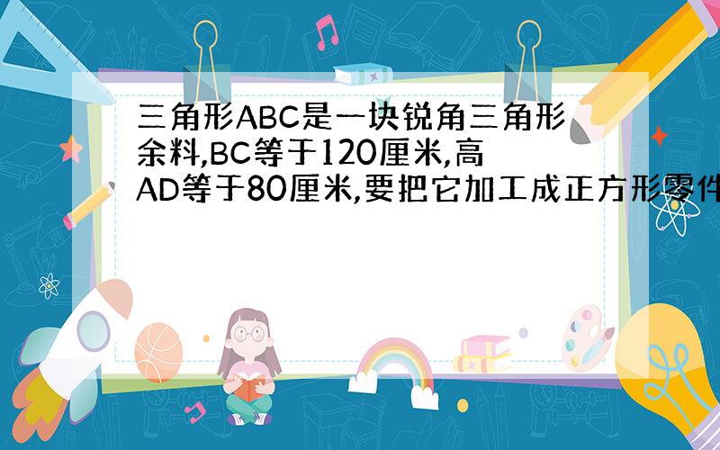 三角形ABC是一块锐角三角形余料,BC等于120厘米,高AD等于80厘米,要把它加工成正方形零件,是正方形PQMN的边Q