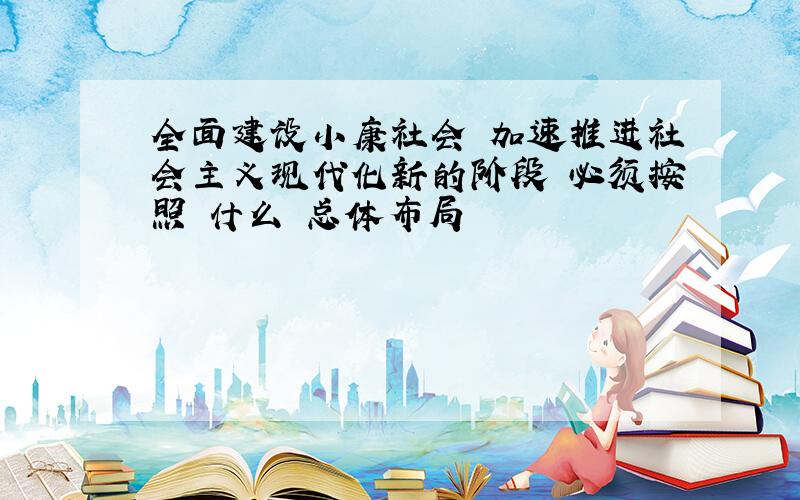 全面建设小康社会 加速推进社会主义现代化新的阶段 必须按照 什么 总体布局