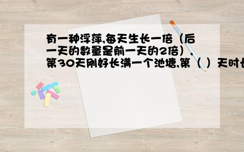 有一种浮萍,每天生长一倍（后一天的数量是前一天的2倍）,第30天刚好长满一个池塘,第（ ）天时长满半个池塘.