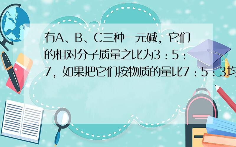 有A、B、C三种一元碱，它们的相对分子质量之比为3：5：7，如果把它们按物质的量比7：5：3均匀混合，取该混合碱5.36