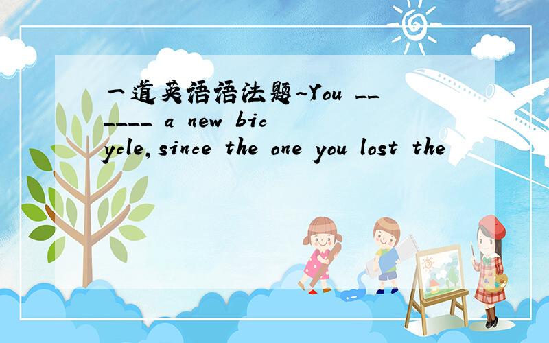 一道英语语法题～You ______ a new bicycle,since the one you lost the