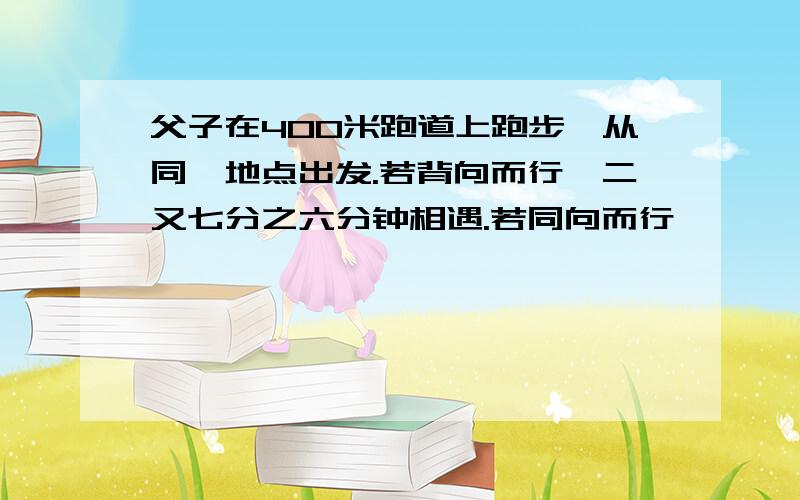 父子在400米跑道上跑步,从同一地点出发.若背向而行,二又七分之六分钟相遇.若同向而行,