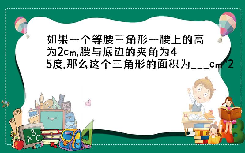 如果一个等腰三角形一腰上的高为2cm,腰与底边的夹角为45度,那么这个三角形的面积为___cm^2