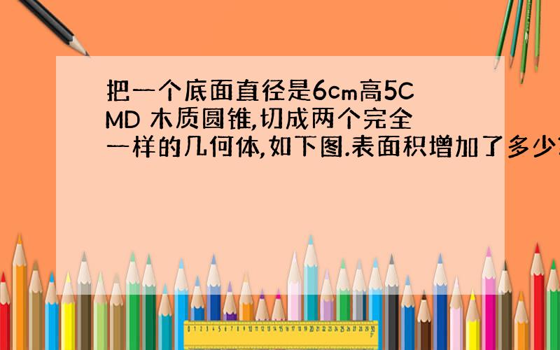 把一个底面直径是6cm高5CMD 木质圆锥,切成两个完全一样的几何体,如下图.表面积增加了多少?