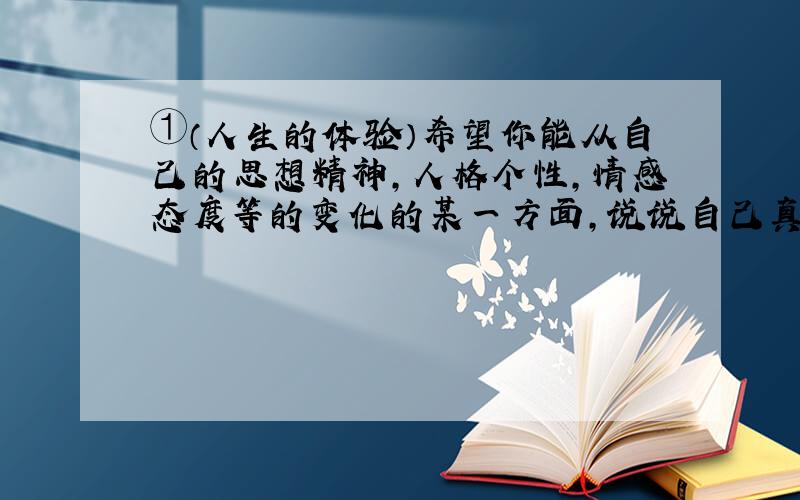 ①（人生的体验）希望你能从自己的思想精神,人格个性,情感态度等的变化的某一方面,说说自己真的长大了的体验和感受（50字左