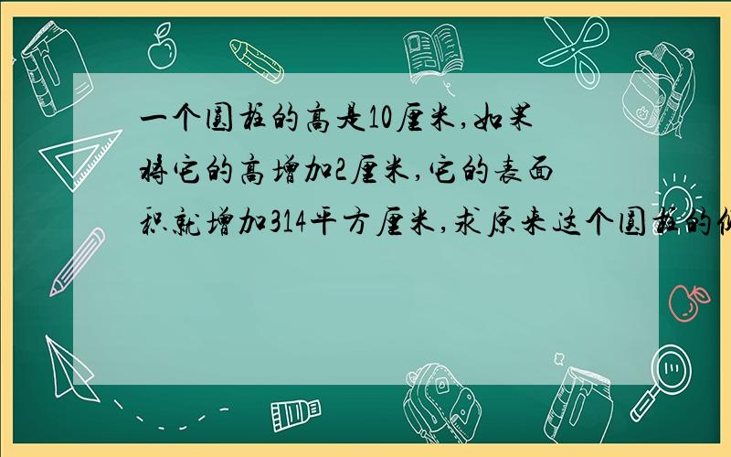 一个圆柱的高是10厘米,如果将它的高增加2厘米,它的表面积就增加314平方厘米,求原来这个圆柱的侧面积