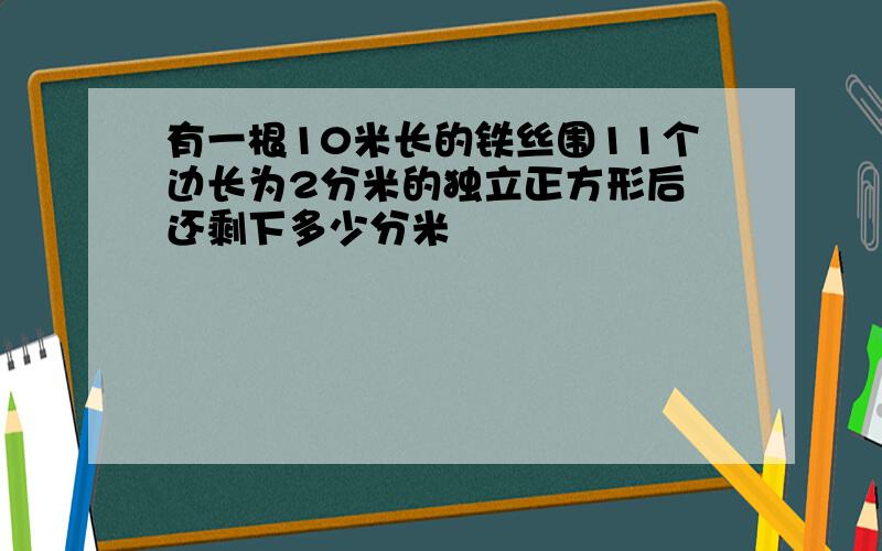 有一根10米长的铁丝围11个边长为2分米的独立正方形后 还剩下多少分米