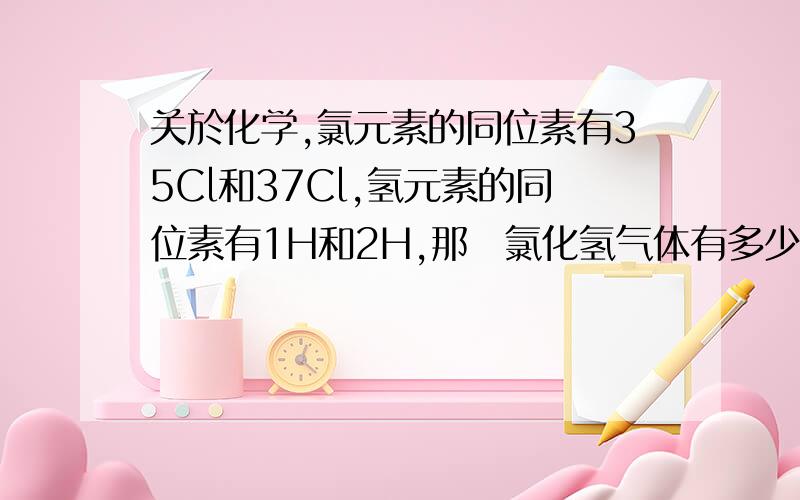 关於化学,氯元素的同位素有35Cl和37Cl,氢元素的同位素有1H和2H,那麼氯化氢气体有多少种不同的分子