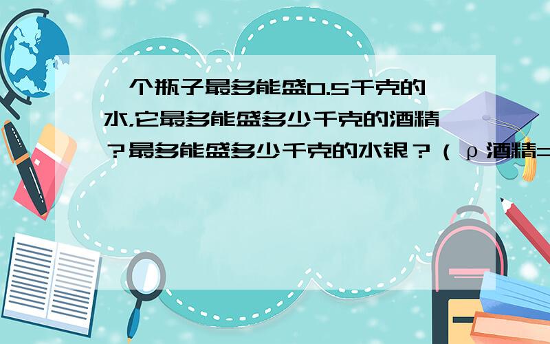 一个瓶子最多能盛0.5千克的水，它最多能盛多少千克的酒精？最多能盛多少千克的水银？（ρ酒精=0.8×103kg/m3，ρ