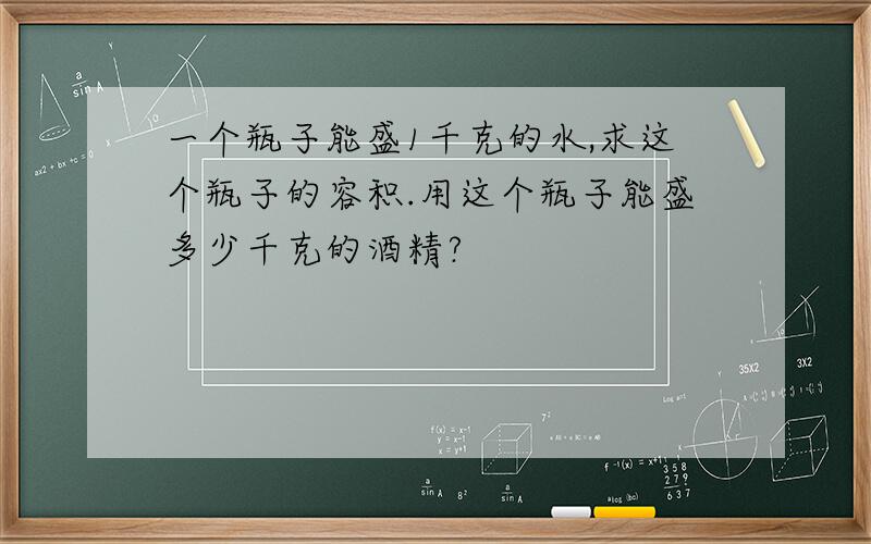 一个瓶子能盛1千克的水,求这个瓶子的容积.用这个瓶子能盛多少千克的酒精?