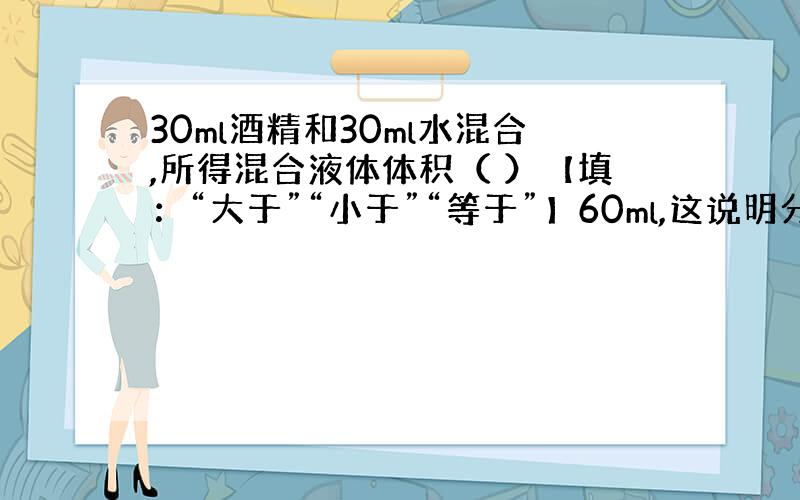 30ml酒精和30ml水混合,所得混合液体体积（ ）【填：“大于”“小于”“等于”】60ml,这说明分子（ ）