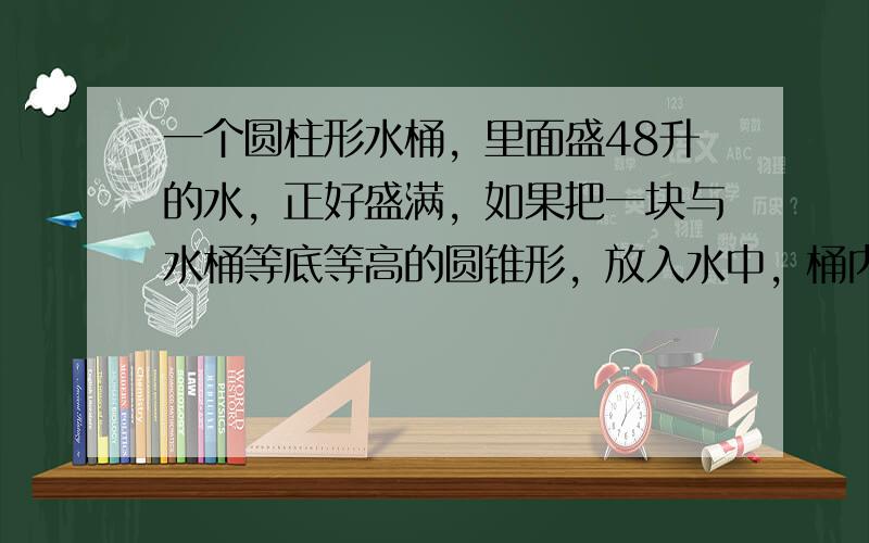 一个圆柱形水桶，里面盛48升的水，正好盛满，如果把一块与水桶等底等高的圆锥形，放入水中，桶内还有______升水．