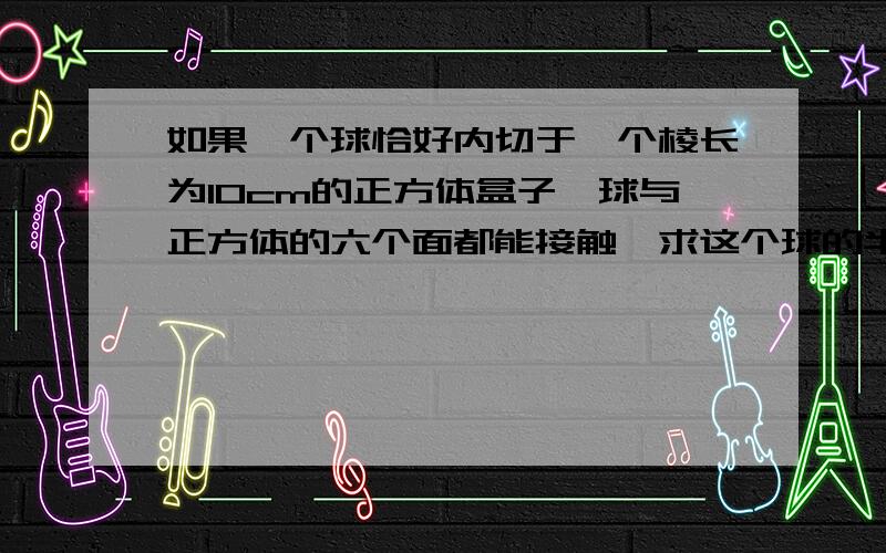 如果一个球恰好内切于一个棱长为10cm的正方体盒子,球与正方体的六个面都能接触,求这个球的半径是多少