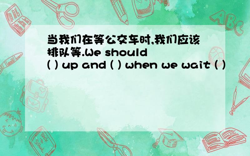 当我们在等公交车时,我们应该排队等.We should ( ) up and ( ) when we wait ( )