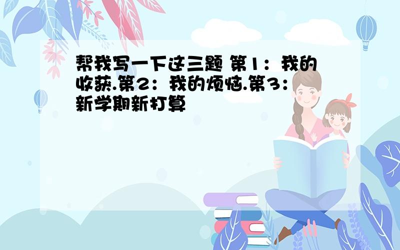 帮我写一下这三题 第1：我的收获.第2：我的烦恼.第3：新学期新打算