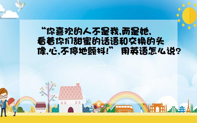 “你喜欢的人不是我,而是她,看着你们甜蜜的话语和交换的头像,心,不停地颤抖!” 用英语怎么说?